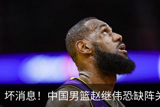 坏消息！中国男篮赵继伟恐缺阵关键战，脚踝肿胀+打封闭，很感动
