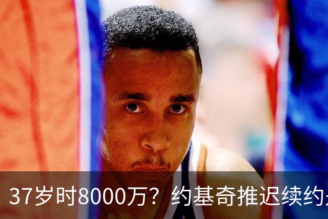 37岁时8000万？约基奇推迟续约是想明夏多拿8000万 今夏4年2.78亿