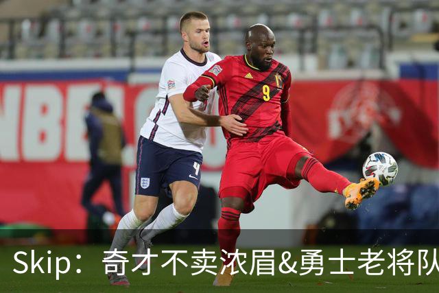 Skip：奇才不卖浓眉&勇士老将队构想破灭 詹库追需要浓眉